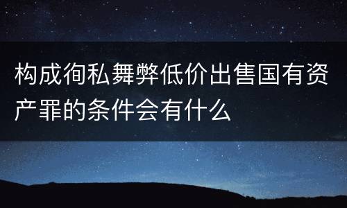 构成徇私舞弊低价出售国有资产罪的条件会有什么