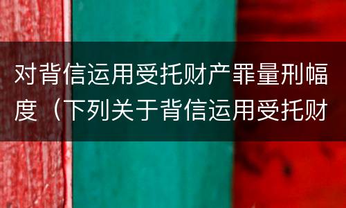 对背信运用受托财产罪量刑幅度（下列关于背信运用受托财产罪的说法中正确的是）