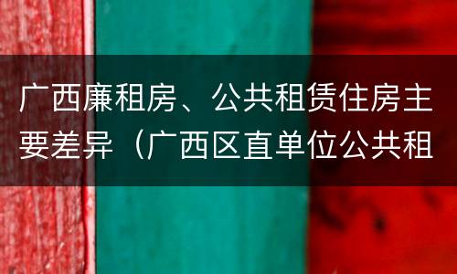 广西廉租房、公共租赁住房主要差异（广西区直单位公共租赁住房）