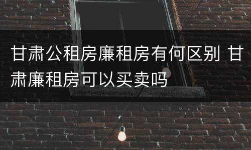 甘肃公租房廉租房有何区别 甘肃廉租房可以买卖吗
