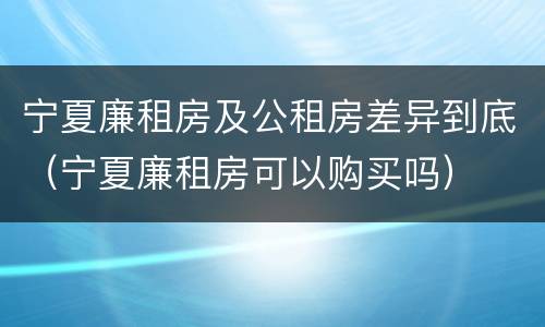 宁夏廉租房及公租房差异到底（宁夏廉租房可以购买吗）