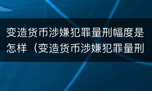 变造货币涉嫌犯罪量刑幅度是怎样（变造货币涉嫌犯罪量刑幅度是怎样计算的）