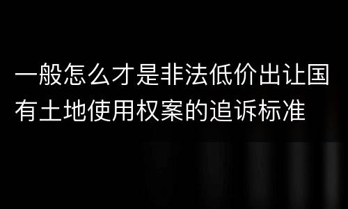 一般怎么才是非法低价出让国有土地使用权案的追诉标准