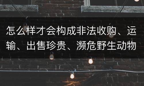 怎么样才会构成非法收购、运输、出售珍贵、濒危野生动物、珍贵、濒危野生动物制品罪
