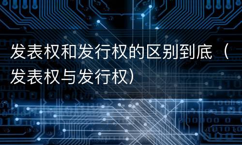 发表权和发行权的区别到底（发表权与发行权）