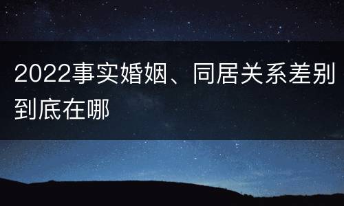 2022事实婚姻、同居关系差别到底在哪
