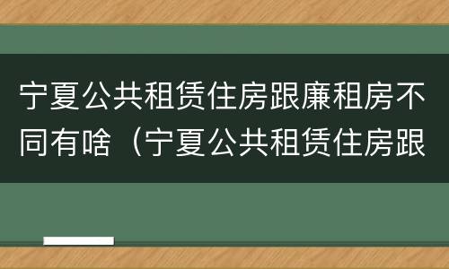 宁夏公共租赁住房跟廉租房不同有啥（宁夏公共租赁住房跟廉租房不同有啥区别）