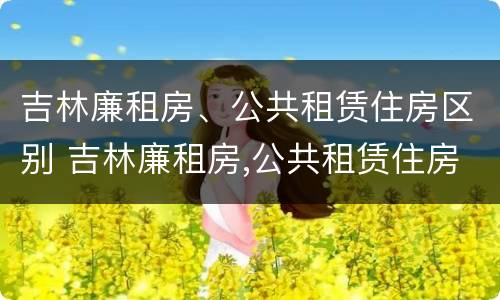 吉林廉租房、公共租赁住房区别 吉林廉租房,公共租赁住房区别是什么