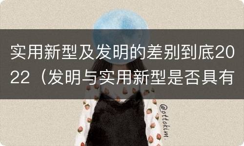 实用新型及发明的差别到底2022（发明与实用新型是否具有实用性）