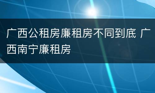 广西公租房廉租房不同到底 广西南宁廉租房