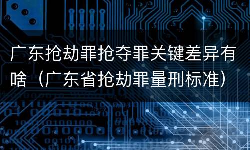 广东抢劫罪抢夺罪关键差异有啥（广东省抢劫罪量刑标准）