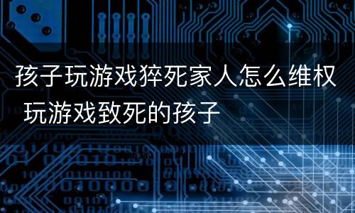 孩子玩游戏猝死家人怎么维权 玩游戏致死的孩子