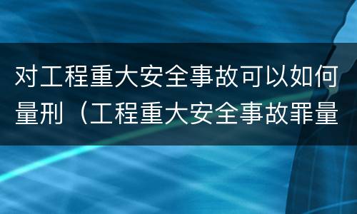 对工程重大安全事故可以如何量刑（工程重大安全事故罪量刑标准）