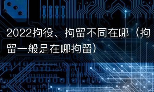 2022拘役、拘留不同在哪（拘留一般是在哪拘留）