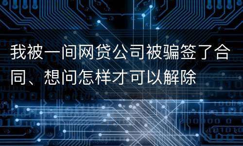 我被一间网贷公司被骗签了合同、想问怎样才可以解除