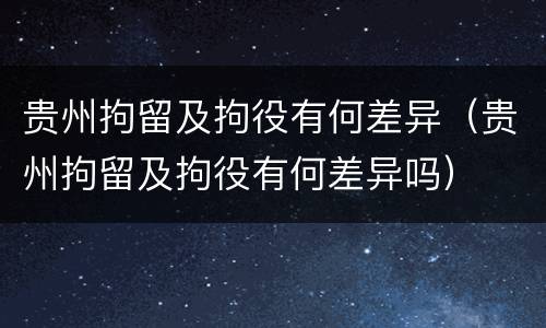 贵州拘留及拘役有何差异（贵州拘留及拘役有何差异吗）