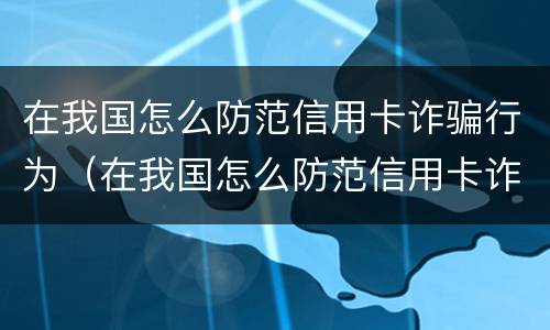 在我国怎么防范信用卡诈骗行为（在我国怎么防范信用卡诈骗行为呢）