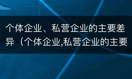 个体企业、私营企业的主要差异（个体企业,私营企业的主要差异有哪些）