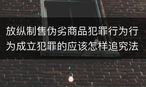 放纵制售伪劣商品犯罪行为行为成立犯罪的应该怎样追究法律责任