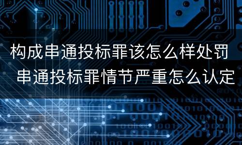 构成串通投标罪该怎么样处罚 串通投标罪情节严重怎么认定