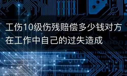 工伤10级伤残赔偿多少钱对方在工作中自己的过失造成