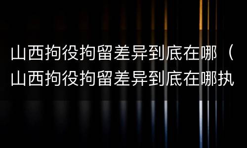 山西拘役拘留差异到底在哪（山西拘役拘留差异到底在哪执行）