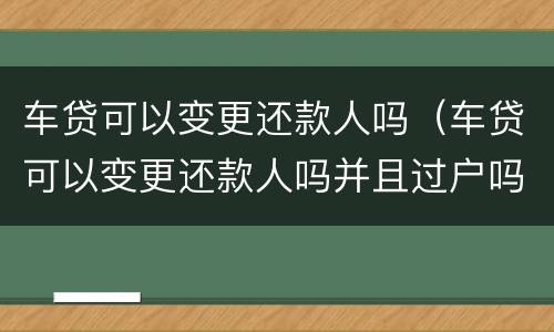 车贷可以变更还款人吗（车贷可以变更还款人吗并且过户吗）