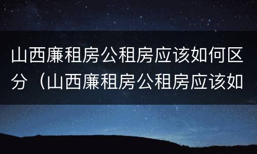 山西廉租房公租房应该如何区分（山西廉租房公租房应该如何区分的）