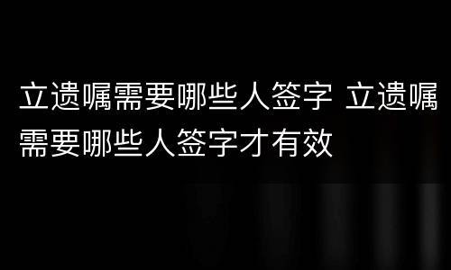 立遗嘱需要哪些人签字 立遗嘱需要哪些人签字才有效