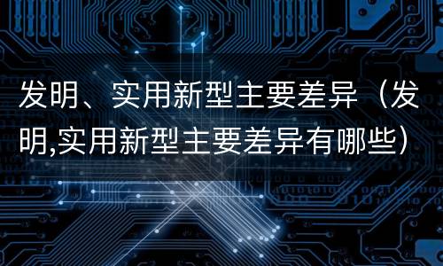 发明、实用新型主要差异（发明,实用新型主要差异有哪些）