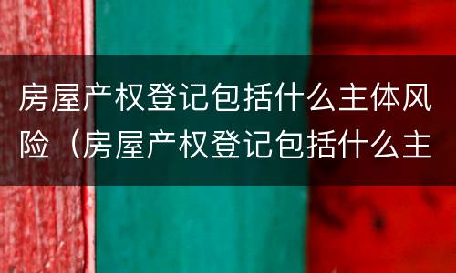 房屋产权登记包括什么主体风险（房屋产权登记包括什么主体风险类别）