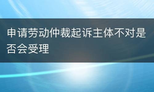 申请劳动仲裁起诉主体不对是否会受理