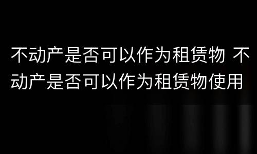 不动产是否可以作为租赁物 不动产是否可以作为租赁物使用
