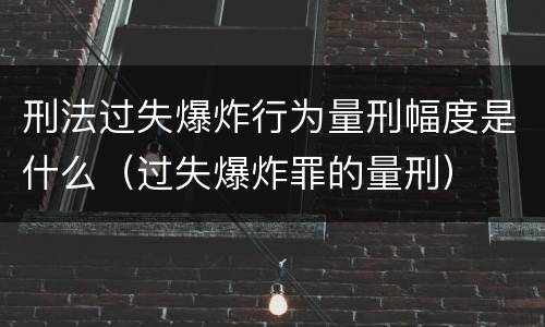刑法过失爆炸行为量刑幅度是什么（过失爆炸罪的量刑）