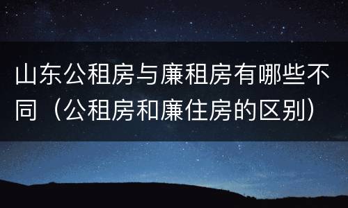 山东公租房与廉租房有哪些不同（公租房和廉住房的区别）