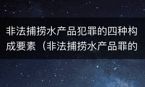 非法捕捞水产品犯罪的四种构成要素（非法捕捞水产品罪的意义）