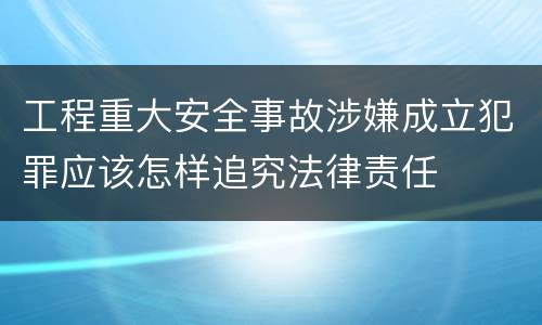 工程重大安全事故涉嫌成立犯罪应该怎样追究法律责任