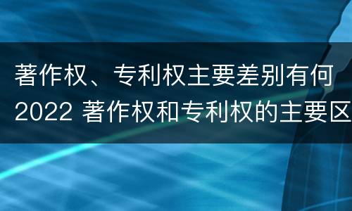 著作权、专利权主要差别有何2022 著作权和专利权的主要区别