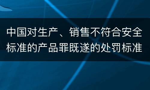 中国对生产、销售不符合安全标准的产品罪既遂的处罚标准