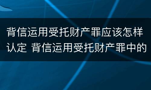 背信运用受托财产罪应该怎样认定 背信运用受托财产罪中的犯罪主体包括