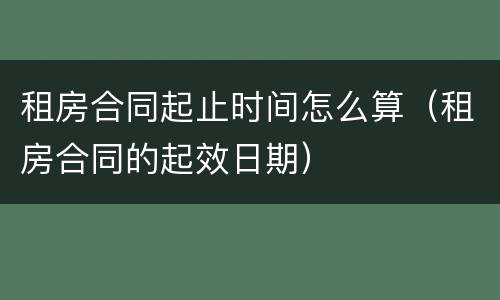 租房合同起止时间怎么算（租房合同的起效日期）