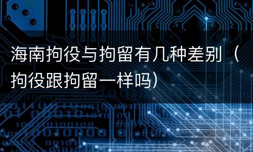 海南拘役与拘留有几种差别（拘役跟拘留一样吗）
