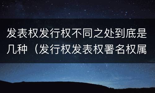 发表权发行权不同之处到底是几种(发行权发表权署名权属于著作权的人身权利)