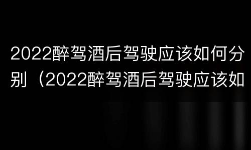 2022醉驾酒后驾驶应该如何分别（2022醉驾酒后驾驶应该如何分别处罚）