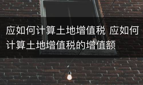 应如何计算土地增值税 应如何计算土地增值税的增值额