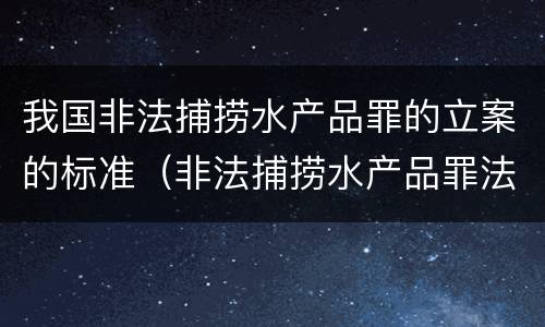 我国非法捕捞水产品罪的立案的标准（非法捕捞水产品罪法律条款）