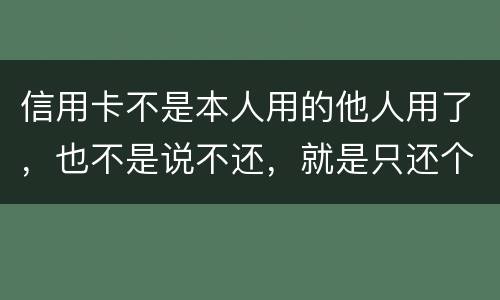 信用卡不是本人用的他人用了，也不是说不还，就是只还个现值