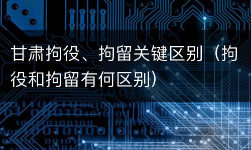 甘肃拘役、拘留关键区别（拘役和拘留有何区别）