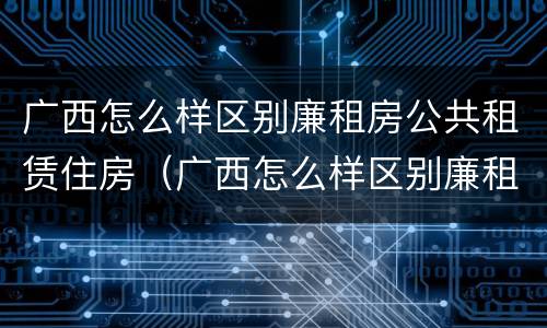 广西怎么样区别廉租房公共租赁住房（广西怎么样区别廉租房公共租赁住房呢）