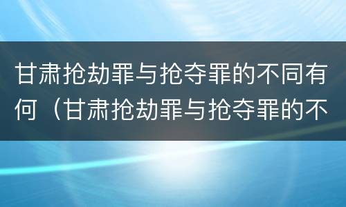甘肃抢劫罪与抢夺罪的不同有何（甘肃抢劫罪与抢夺罪的不同有何区别）